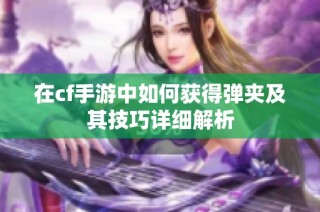 在cf手游中如何获得弹夹及其技巧详细解析