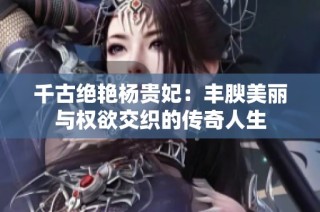 千古绝艳杨贵妃：丰腴美丽与权欲交织的传奇人生