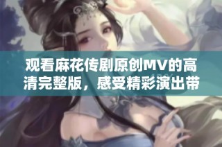 观看麻花传剧原创MV的高清完整版，感受精彩演出带来的视觉盛宴