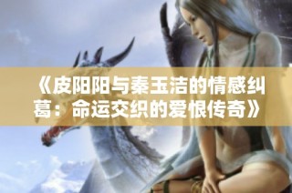 《皮阳阳与秦玉洁的情感纠葛：命运交织的爱恨传奇》