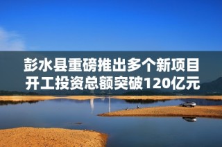 彭水县重磅推出多个新项目 开工投资总额突破120亿元