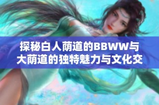 探秘白人荫道的BBWW与大荫道的独特魅力与文化交融