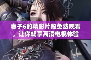 妻子6的精彩片段免费观看，让你畅享高清电视体验