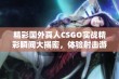 精彩国外真人CSGO实战精彩瞬间大揭密，体验射击游戏的新魅力