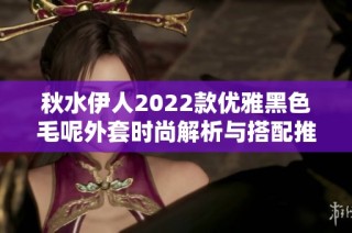 秋水伊人2022款优雅黑色毛呢外套时尚解析与搭配推荐