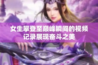 女生攀登至巅峰瞬间的视频记录展现奋斗之美