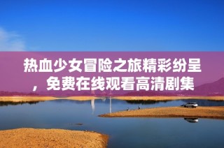 热血少女冒险之旅精彩纷呈，免费在线观看高清剧集