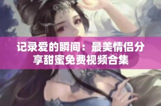 记录爱的瞬间：最美情侣分享甜蜜免费视频合集