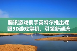 腾讯游戏携手英特尔推出裸眼3D游戏掌机，引领新潮流