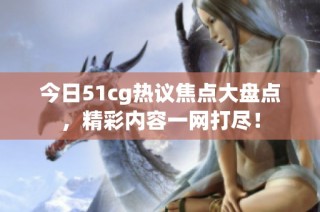 今日51cg热议焦点大盘点，精彩内容一网打尽！