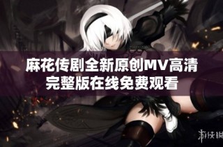 麻花传剧全新原创MV高清完整版在线免费观看