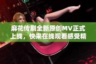 麻花传剧全新原创MV正式上线，快来在线观看感受精彩瞬间