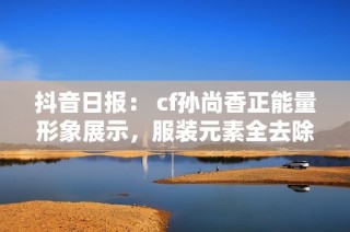 抖音日报： cf孙尚香正能量形象展示，服装元素全去除