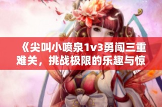 《尖叫小喷泉1v3勇闯三重难关，挑战极限的乐趣与惊喜》