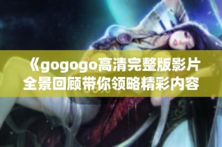 《gogogo高清完整版影片全景回顾带你领略精彩内容》