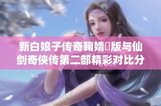 新白娘子传奇鞠婧祎版与仙剑奇侠传第二部精彩对比分析与评测