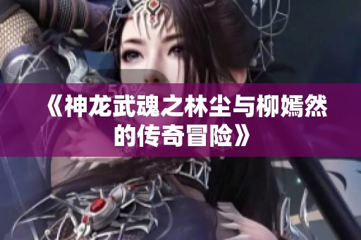 《神龙武魂之林尘与柳嫣然的传奇冒险》