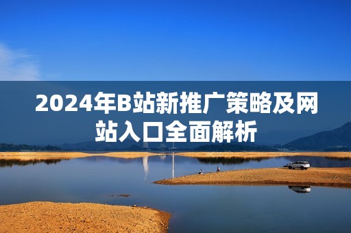 2024年B站新推广策略及网站入口全面解析