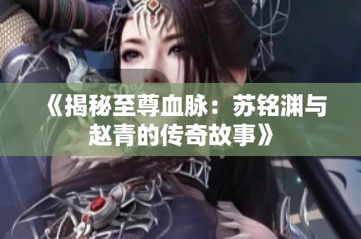 《揭秘至尊血脉：苏铭渊与赵青的传奇故事》