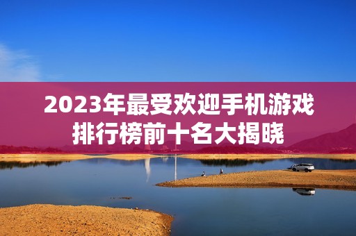 2023年最受欢迎手机游戏排行榜前十名大揭晓