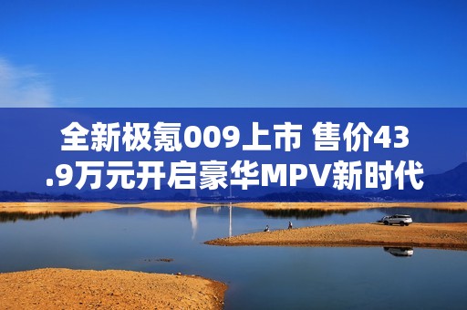 全新极氪009上市 售价43.9万元开启豪华MPV新时代