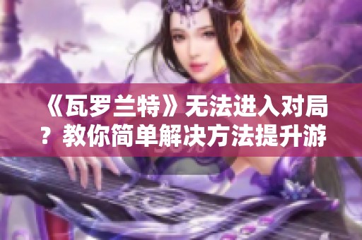 《瓦罗兰特》无法进入对局？教你简单解决方法提升游戏体验