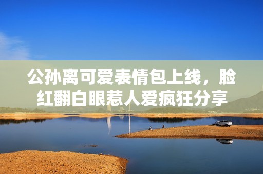 公孙离可爱表情包上线，脸红翻白眼惹人爱疯狂分享