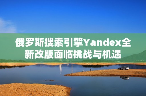 俄罗斯搜索引擎Yandex全新改版面临挑战与机遇