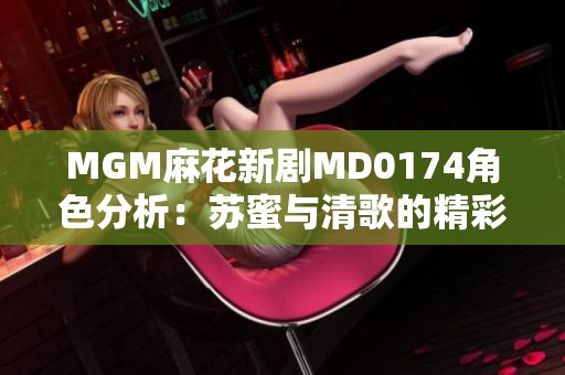 MGM麻花新剧MD0174角色分析：苏蜜与清歌的精彩对比介绍