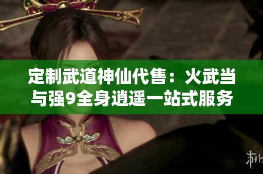 定制武道神仙代售：火武当与强9全身逍遥一站式服务