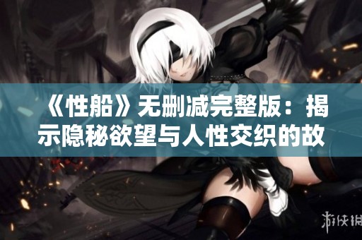 《性船》无删减完整版：揭示隐秘欲望与人性交织的故事