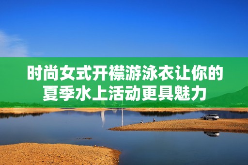 时尚女式开襟游泳衣让你的夏季水上活动更具魅力