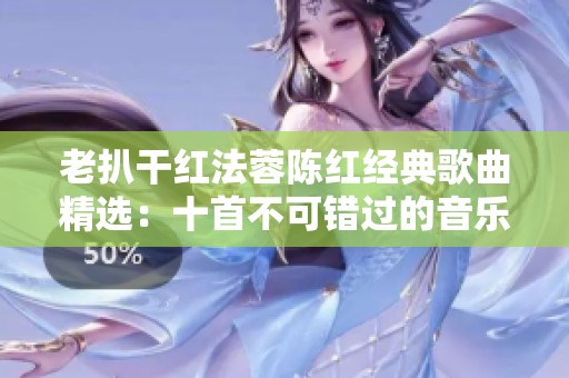 老扒干红法蓉陈红经典歌曲精选：十首不可错过的音乐佳作