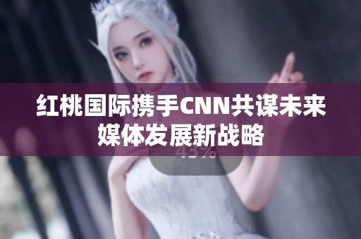 红桃国际携手CNN共谋未来媒体发展新战略