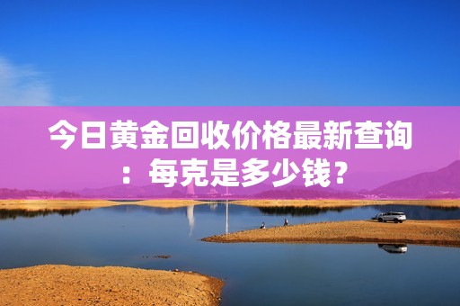 今日黄金回收价格最新查询：每克是多少钱？