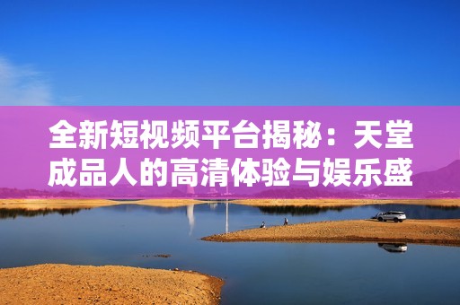全新短视频平台揭秘：天堂成品人的高清体验与娱乐盛宴