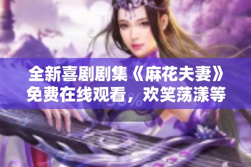 全新喜剧剧集《麻花夫妻》免费在线观看，欢笑荡漾等你来享受