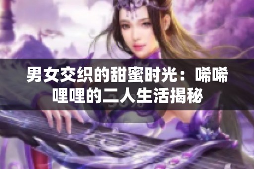 男女交织的甜蜜时光：唏唏哩哩的二人生活揭秘