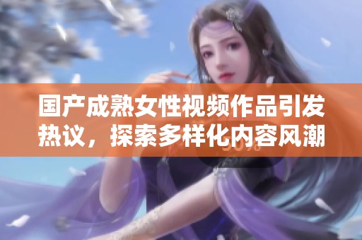 国产成熟女性视频作品引发热议，探索多样化内容风潮