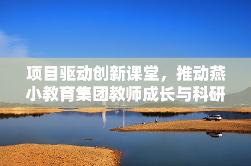 项目驱动创新课堂，推动燕小教育集团教师成长与科研发展