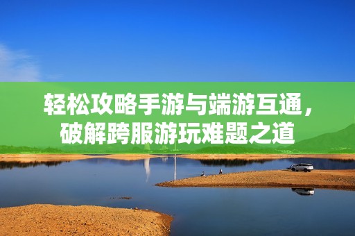 轻松攻略手游与端游互通，破解跨服游玩难题之道