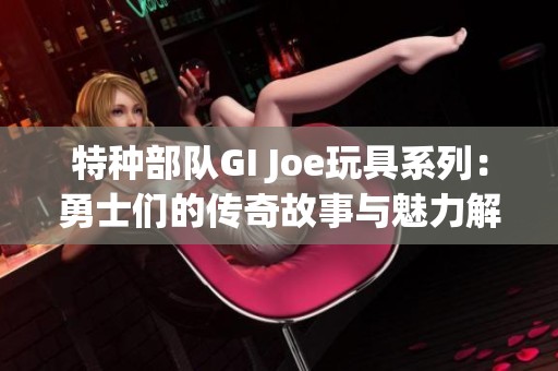 特种部队GI Joe玩具系列：勇士们的传奇故事与魅力解析