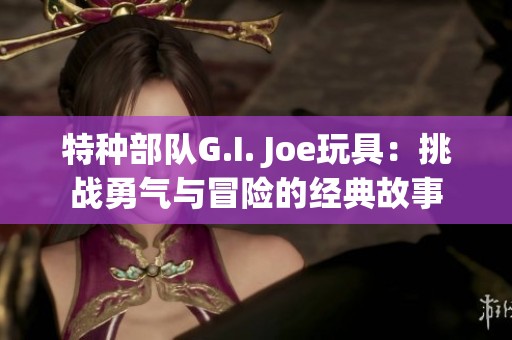 特种部队G.I. Joe玩具：挑战勇气与冒险的经典故事