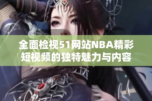 全面检视51网站NBA精彩短视频的独特魅力与内容