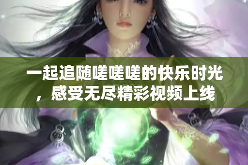 一起追随嗟嗟嗟的快乐时光，感受无尽精彩视频上线