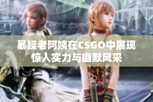 暴躁老阿姨在CSGO中展现惊人实力与幽默风采