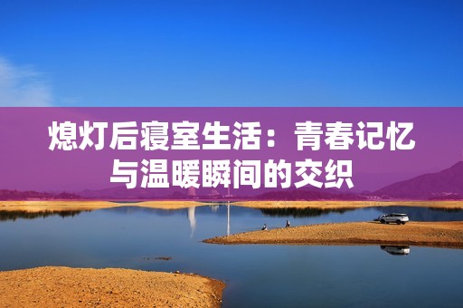 熄灯后寝室生活：青春记忆与温暖瞬间的交织