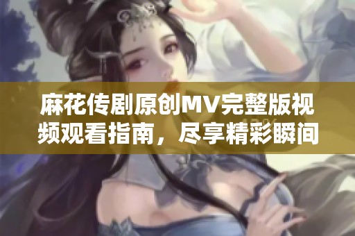 麻花传剧原创MV完整版视频观看指南，尽享精彩瞬间