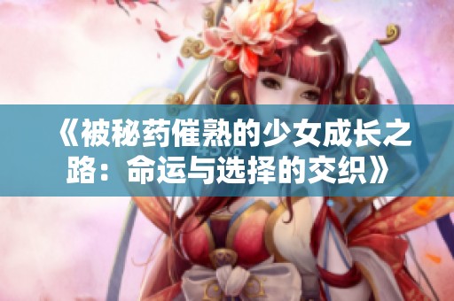 《被秘药催熟的少女成长之路：命运与选择的交织》