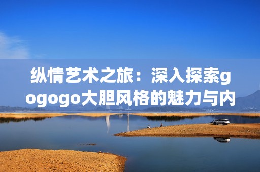 纵情艺术之旅：深入探索gogogo大胆风格的魅力与内涵